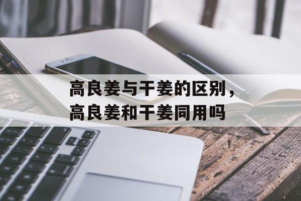 高良姜与干姜的区别，高良姜和干姜同用吗-第1张图片-