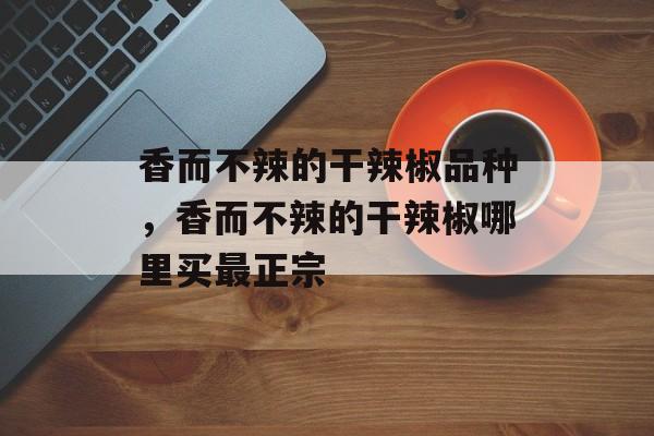 香而不辣的干辣椒品种，香而不辣的干辣椒哪里买最正宗-第1张图片-