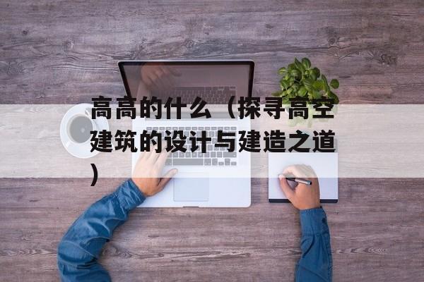 高高的什么（探寻高空建筑的设计与建造之道）-第1张图片-