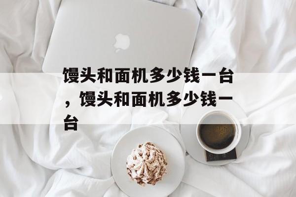 馒头和面机多少钱一台，馒头和面机多少钱一台-第1张图片-