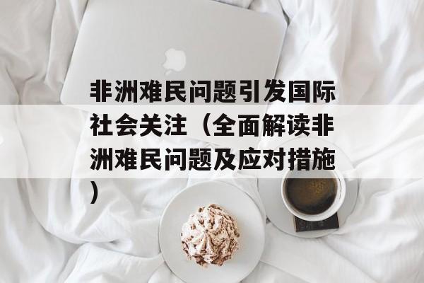 非洲难民问题引发国际社会关注（全面解读非洲难民问题及应对措施）-第1张图片-