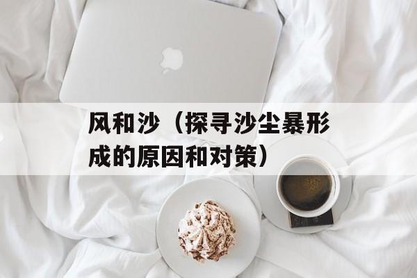 风和沙（探寻沙尘暴形成的原因和对策）-第1张图片-