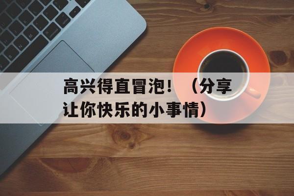 高兴得直冒泡！（分享让你快乐的小事情）-第1张图片-