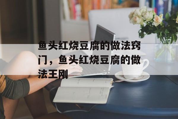 鱼头红烧豆腐的做法窍门，鱼头红烧豆腐的做法王刚-第1张图片-