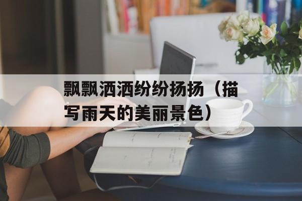 飘飘洒洒纷纷扬扬（描写雨天的美丽景色）-第1张图片-