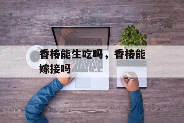香椿能生吃吗，香椿能嫁接吗-第1张图片-