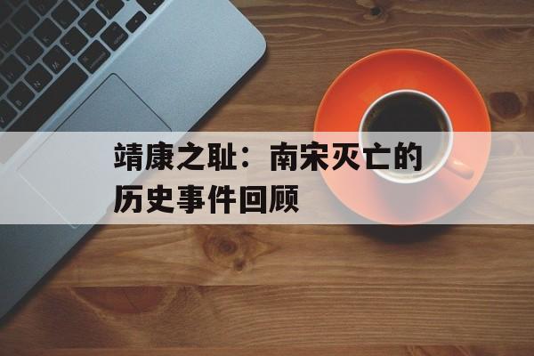 靖康之耻：南宋灭亡的历史事件回顾-第1张图片-