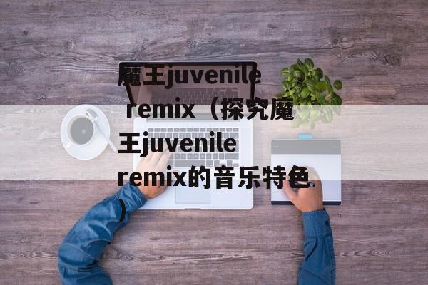 魔王juvenile remix（探究魔王juvenile remix的音乐特色）-第1张图片-