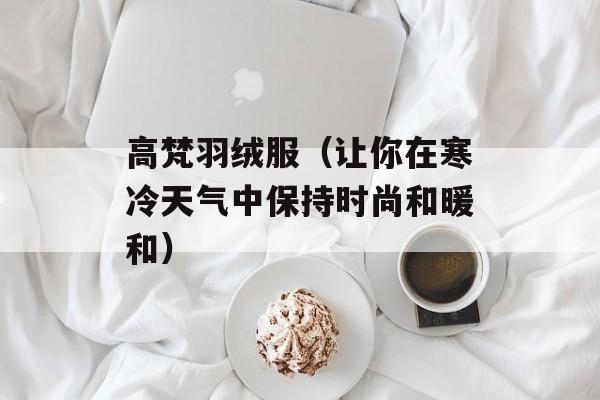 高梵羽绒服（让你在寒冷天气中保持时尚和暖和）-第1张图片-
