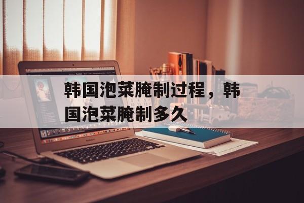 韩国泡菜腌制过程，韩国泡菜腌制多久-第1张图片-