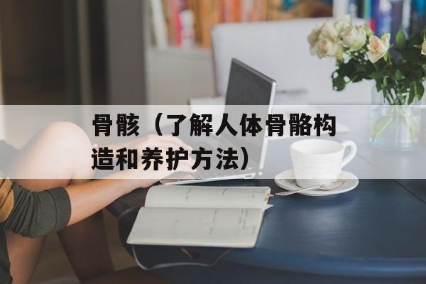 骨骸（了解人体骨骼构造和养护方法）-第1张图片-
