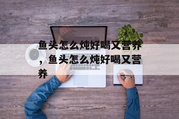 鱼头怎么炖好喝又营养，鱼头怎么炖好喝又营养-第1张图片-