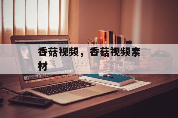 香菇视频，香菇视频素材-第1张图片-