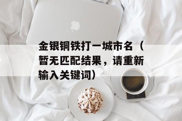 金银铜铁打一城市名（暂无匹配结果，请重新输入关键词）-第1张图片-