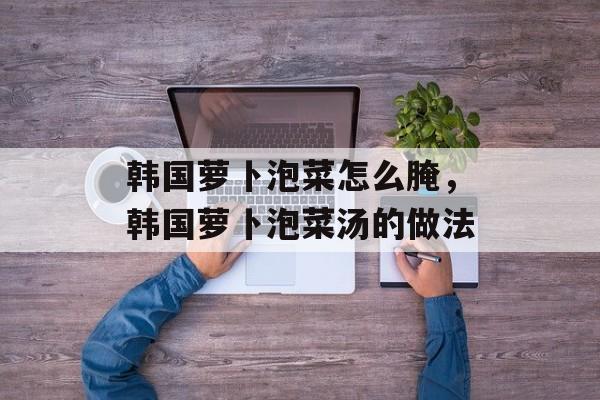 韩国萝卜泡菜怎么腌，韩国萝卜泡菜汤的做法-第1张图片-