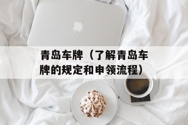 青岛车牌（了解青岛车牌的规定和申领流程）-第1张图片-