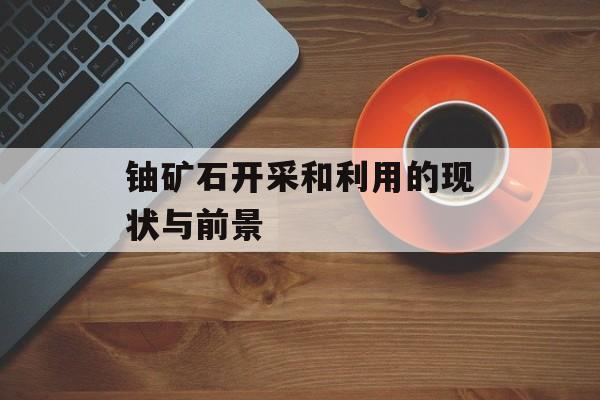 铀矿石开采和利用的现状与前景-第1张图片-