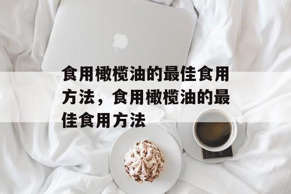 食用橄榄油的最佳食用方法，食用橄榄油的最佳食用方法-第1张图片-