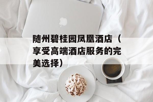 随州碧桂园凤凰酒店（享受高端酒店服务的完美选择）-第1张图片-