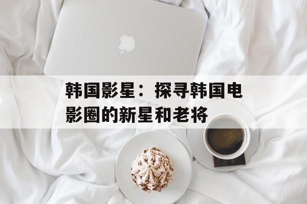 韩国影星：探寻韩国电影圈的新星和老将-第1张图片-