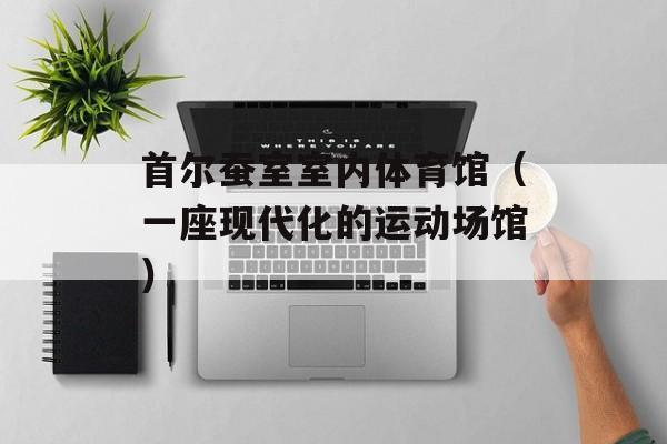 首尔蚕室室内体育馆（一座现代化的运动场馆）-第1张图片-