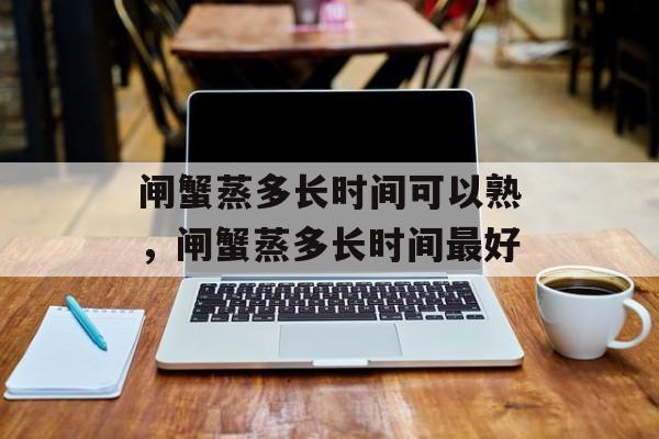 闸蟹蒸多长时间可以熟，闸蟹蒸多长时间最好-第1张图片-