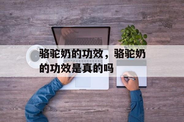 骆驼奶的功效，骆驼奶的功效是真的吗-第1张图片-
