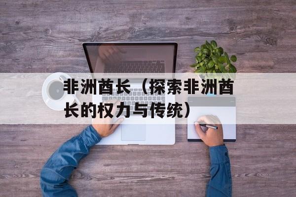非洲酋长（探索非洲酋长的权力与传统）-第1张图片-
