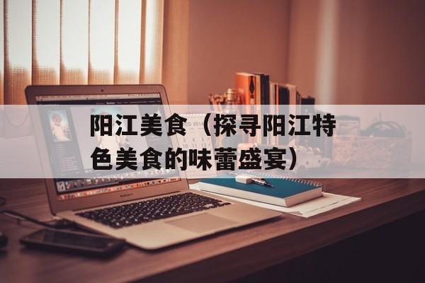 阳江美食（探寻阳江特色美食的味蕾盛宴）-第1张图片-