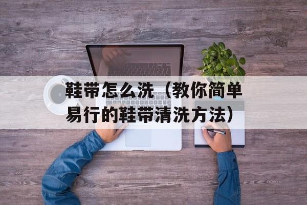 鞋带怎么洗（教你简单易行的鞋带清洗方法）-第1张图片-
