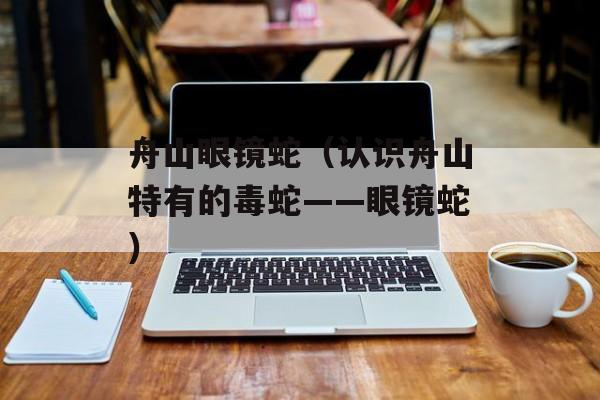 舟山眼镜蛇（认识舟山特有的毒蛇——眼镜蛇）-第1张图片-