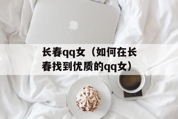 长春qq女（如何在长春找到优质的qq女）-第1张图片-