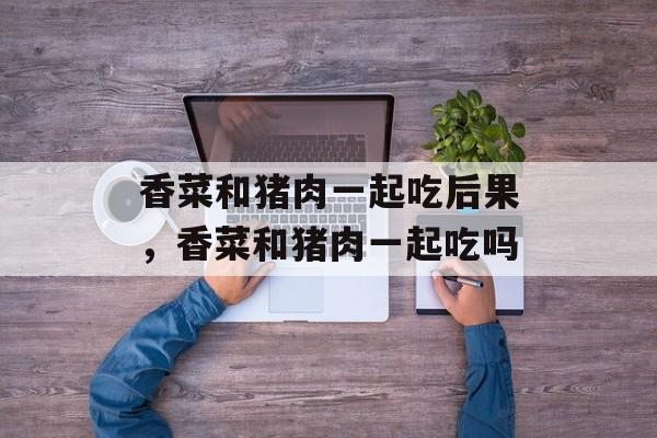 香菜和猪肉一起吃后果，香菜和猪肉一起吃吗-第1张图片-