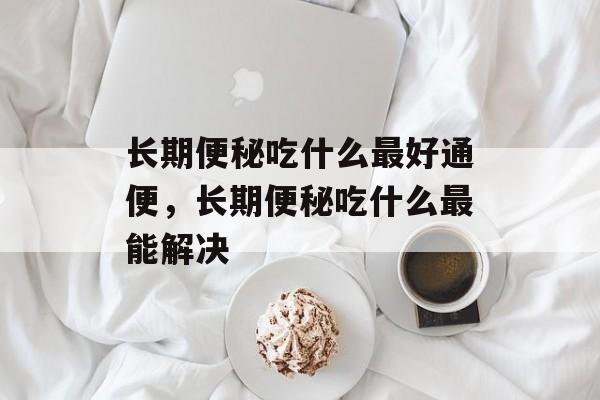 长期便秘吃什么最好通便，长期便秘吃什么最能解决-第1张图片-
