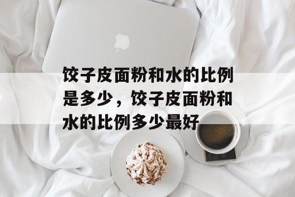 饺子皮面粉和水的比例是多少，饺子皮面粉和水的比例多少最好-第1张图片-