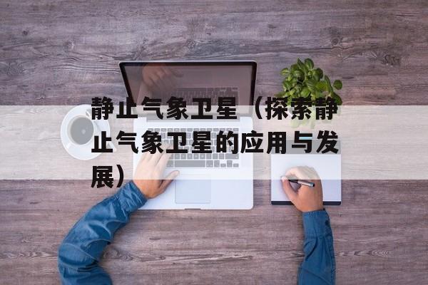静止气象卫星（探索静止气象卫星的应用与发展）-第1张图片-