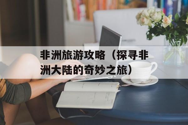 非洲旅游攻略（探寻非洲大陆的奇妙之旅）-第1张图片-