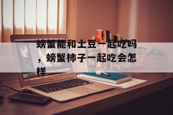 螃蟹能和土豆一起吃吗，螃蟹柿子一起吃会怎样-第1张图片-
