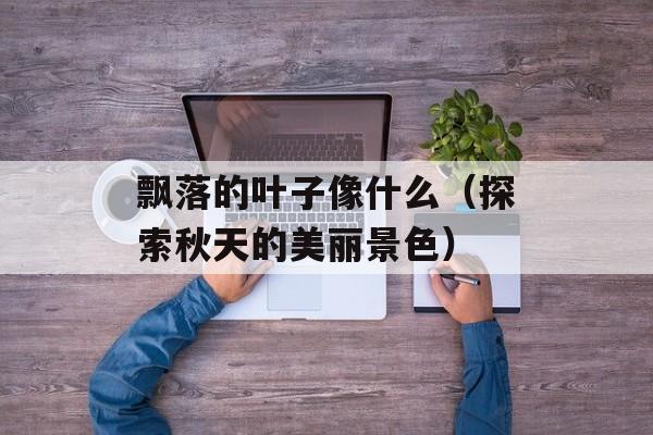 飘落的叶子像什么（探索秋天的美丽景色）-第1张图片-