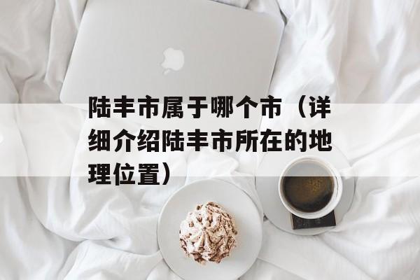 陆丰市属于哪个市（详细介绍陆丰市所在的地理位置）-第1张图片-
