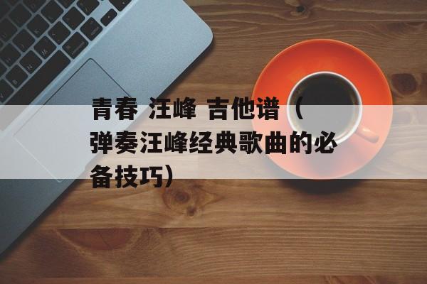 青春 汪峰 吉他谱（弹奏汪峰经典歌曲的必备技巧）-第1张图片-