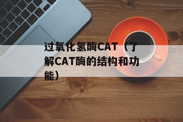 过氧化氢酶CAT（了解CAT酶的结构和功能）-第1张图片-