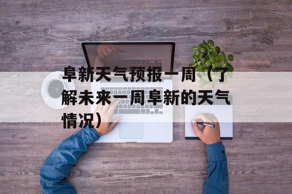 阜新天气预报一周（了解未来一周阜新的天气情况）-第1张图片-