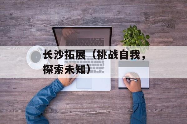 长沙拓展（挑战自我，探索未知）-第1张图片-