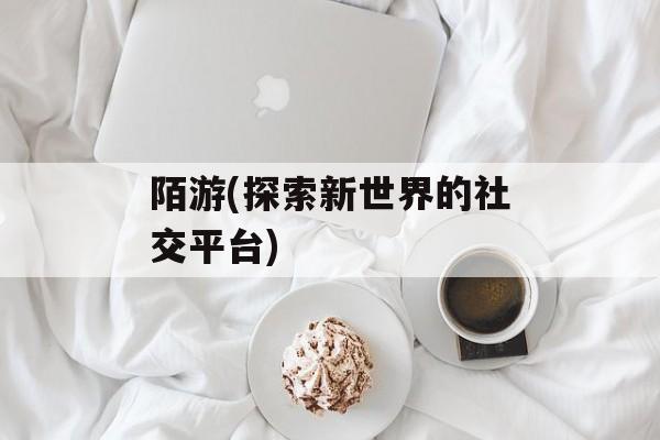 陌游(探索新世界的社交平台)-第1张图片-