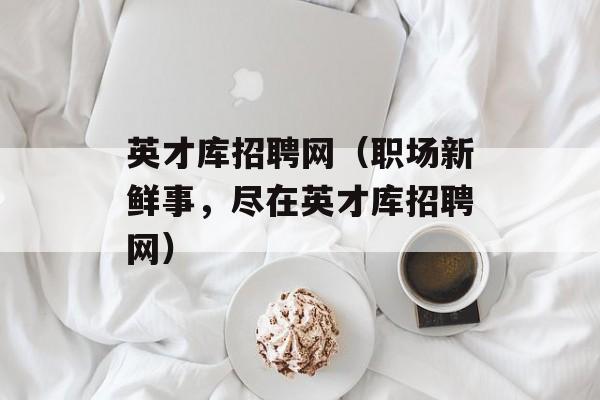 英才库招聘网（职场新鲜事，尽在英才库招聘网）-第1张图片-