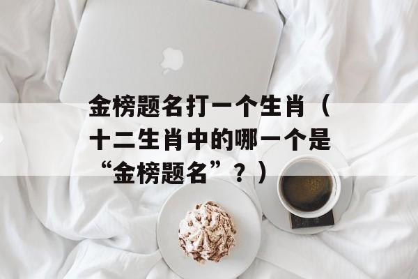 金榜题名打一个生肖（十二生肖中的哪一个是“金榜题名”？）-第1张图片-