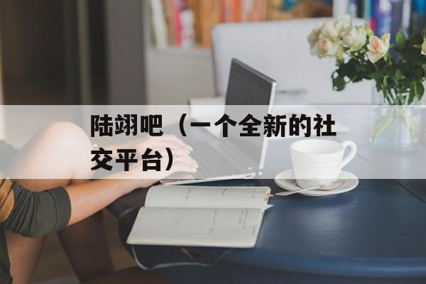 陆翊吧（一个全新的社交平台）-第1张图片-
