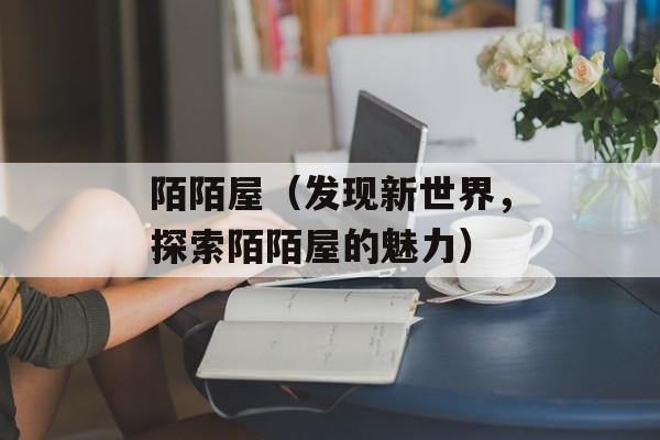 陌陌屋（发现新世界，探索陌陌屋的魅力）-第1张图片-