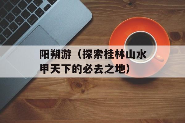 阳朔游（探索桂林山水甲天下的必去之地）-第1张图片-